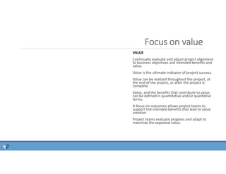 Focus on value
VALUE
Continually evaluate and adjust project alignment
to business objectives and intended benefits and
value.
Value is the ultimate indicator of project success.
Value can be realized throughout the project, at
the end of the project, or after the project is
complete.
Value, and the benefits that contribute to value,
can be defined in quantitative and/or qualitative
terms.
A focus on outcomes allows project teams to
support the intended benefits that lead to value
creation.
Project teams evaluate progress and adapt to
maximize the expected value.
 