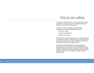 Includes outcomes from the perspective of the
customer or end user, is the ultimate success
indicator and driver of projects.
A business case contains at least these
supporting and interrelated elements:
◦ Business need
◦ Project justification
◦ Business strategy
Value is the worth, importance, or usefulness of
something. Value is subjective, in the sense that
the same concept can have different values for
different people and organizations.
To support value realization from projects,
project teams shift focus from deliverables to
the intended outcomes. Doing so allows project
teams to deliver on the vision or purpose of the
project, rather than simply creating a specific
deliverable.
Focus on value
 