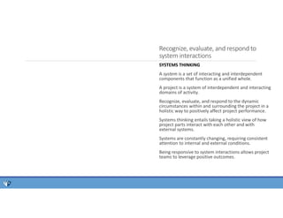 Recognize, evaluate, and respond to
system interactions
SYSTEMS THINKING
A system is a set of interacting and interdependent
components that function as a unified whole.
A project is a system of interdependent and interacting
domains of activity.
Recognize, evaluate, and respond to the dynamic
circumstances within and surrounding the project in a
holistic way to positively affect project performance.
Systems thinking entails taking a holistic view of how
project parts interact with each other and with
external systems.
Systems are constantly changing, requiring consistent
attention to internal and external conditions.
Being responsive to system interactions allows project
teams to leverage positive outcomes.
 