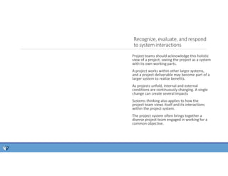 Project teams should acknowledge this holistic
view of a project, seeing the project as a system
with its own working parts.
A project works within other larger systems,
and a project deliverable may become part of a
larger system to realize benefits.
As projects unfold, internal and external
conditions are continuously changing. A single
change can create several impacts
Systems thinking also applies to how the
project team views itself and its interactions
within the project system.
The project system often brings together a
diverse project team engaged in working for a
common objective.
Recognize, evaluate, and respond
to system interactions
 