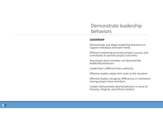 Demonstrate leadership
behaviors
LEADERSHIP
Demonstrate and adapt leadership behaviors to
support individual and team needs.
Effective leadership promotes project success and
contributes to positive project outcomes.
Any project team member can demonstrate
leadership behaviors.
Leadership is different than authority.
Effective leaders adapt their style to the situation.
Effective leaders recognize differences in motivation
among project team members.
Leaders demonstrate desired behavior in areas of
honesty, integrity, and ethical conduct.
 