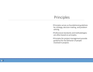 Principles
•Principles serves as foundational guidelines
for strategy, decision making, and problem
solving.
•Professional standards and methodologies
are often based on principles.
•Principles for project management provide
guidance for the behavior of people
involved in projects
 