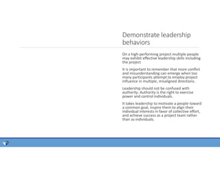 On a high-performing project multiple people
may exhibit effective leadership skills including
the project
It is important to remember that more conflict
and misunderstanding can emerge when too
many participants attempt to employ project
influence in multiple, misaligned directions.
Leadership should not be confused with
authority. Authority is the right to exercise
power and control individuals.
It takes leadership to motivate a people toward
a common goal, inspire them to align their
individual interests in favor of collective effort,
and achieve success as a project team rather
than as individuals.
Demonstrate leadership
behaviors
 