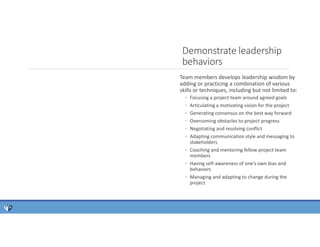 Team members develops leadership wisdom by
adding or practicing a combination of various
skills or techniques, including but not limited to:
◦ Focusing a project team around agreed goals
◦ Articulating a motivating vision for the project
◦ Generating consensus on the best way forward
◦ Overcoming obstacles to project progress
◦ Negotiating and resolving conflict
◦ Adapting communication style and messaging to
stakeholders
◦ Coaching and mentoring fellow project team
members
◦ Having self-awareness of one’s own bias and
behaviors
◦ Managing and adapting to change during the
project
Demonstrate leadership
behaviors
 