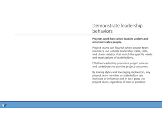 Projects work best when leaders understand
what motivates people.
Project teams can flourish when project team
members use suitable leadership traits, skills,
and characteristics that match the specific needs
and expectations of stakeholders.
Effective leadership promotes project success
and contributes to positive project outcomes.
By mixing styles and leveraging motivators, any
project team member or stakeholder can
motivate or influence and in turn grow the
project team, regardless of role or position.
Demonstrate leadership
behaviors
 