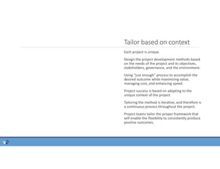 Tailor based on context
Each project is unique.
Design the project development methods based
on the needs of the project and its objectives,
stakeholders, governance, and the environment.
Using “just enough” process to accomplish the
desired outcome while maximizing value,
managing cost, and enhancing speed.
Project success is based on adapting to the
unique context of the project
Tailoring the method is iterative, and therefore is
a continuous process throughout the project.
Project teams tailor the proper framework that
will enable the flexibility to consistently produce
positive outcomes.
 