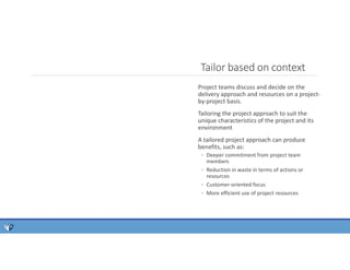 Project teams discuss and decide on the
delivery approach and resources on a project-
by-project basis.
Tailoring the project approach to suit the
unique characteristics of the project and its
environment
A tailored project approach can produce
benefits, such as:
◦ Deeper commitment from project team
members
◦ Reduction in waste in terms of actions or
resources
◦ Customer-oriented focus
◦ More efficient use of project resources
Tailor based on context
 