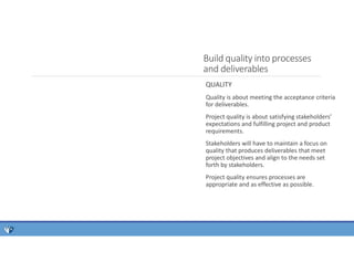 Build quality into processes
and deliverables
QUALITY
Quality is about meeting the acceptance criteria
for deliverables.
Project quality is about satisfying stakeholders’
expectations and fulfilling project and product
requirements.
Stakeholders will have to maintain a focus on
quality that produces deliverables that meet
project objectives and align to the needs set
forth by stakeholders.
Project quality ensures processes are
appropriate and as effective as possible.
 