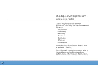 Quality may have several different
dimensions, including but not limited to the
following:
◦ Performance
◦ Conformity
◦ Reliability
◦ Resilience
◦ Satisfaction
◦ Efficiency
◦ Sustainability
Teams measure quality using metrics and
acceptance criteria’s.
The objective is to help ensure that what is
delivered meets the objectives of the
customer and other relevant stakeholders.
Build quality into processes
and deliverables
 