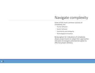 Some of the more common sources of
complexity are:
◦ Human behavior
◦ System behavior
◦ Uncertainty and ambiguity
◦ Technological innovation
Being vigilant for indications of complexity
allows project teams to adapt their approaches
and plans to navigate potential disruption to
effective project delivery.
Navigate complexity
 