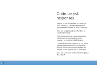 A risk is an uncertain event or condition
that, if it occurs, can have a positive or
negative effect on one or more objectives.
Risks can be positive (opportunities) or
negative (threats).
Project teams seek to maximize positive
risks (opportunities) and decrease
exposure to negative risks (threats).
Constantly evaluate exposure to risk, both
opportunities and threats, to maximize
positive impacts and minimize negative
impacts to the project and its outcomes.
Risks are addressed continually throughout
the project.
Optimize risk
responses
 