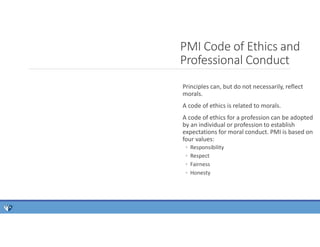 PMI Code of Ethics and
Professional Conduct
Principles can, but do not necessarily, reflect
morals.
A code of ethics is related to morals.
A code of ethics for a profession can be adopted
by an individual or profession to establish
expectations for moral conduct. PMI is based on
four values:
◦ Responsibility
◦ Respect
◦ Fairness
◦ Honesty
 
