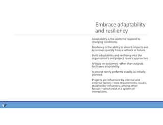 Adaptability is the ability to respond to
changing conditions.
Resiliency is the ability to absorb impacts and
to recover quickly from a setback or failure.
Build adaptability and resiliency into the
organization’s and project team’s approaches
A focus on outcomes rather than outputs
facilitates adaptability.
A project rarely performs exactly as initially
planned.
Projects are influenced by internal and
external factors—new requirements, issues,
stakeholder influences, among other
factors—which exist in a system of
interactions.
Embrace adaptability
and resiliency
 