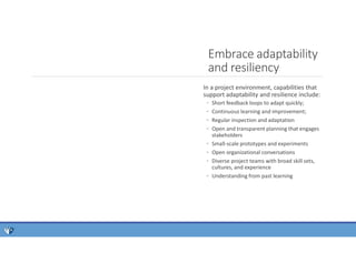 In a project environment, capabilities that
support adaptability and resilience include:
◦ Short feedback loops to adapt quickly;
◦ Continuous learning and improvement;
◦ Regular inspection and adaptation
◦ Open and transparent planning that engages
stakeholders
◦ Small-scale prototypes and experiments
◦ Open organizational conversations
◦ Diverse project teams with broad skill sets,
cultures, and experience
◦ Understanding from past learning
Embrace adaptability
and resiliency
 