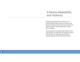 Embrace adaptability
and resiliency
Building adaptability and resiliency in a
project keeps project teams on track to the
desired outcome when internal and external
factors change, and it helps them recover
from setbacks.
These features also help project teams learn
and improve so that they can quickly recover
from failures or setbacks and continue
making progress toward delivering value.
 