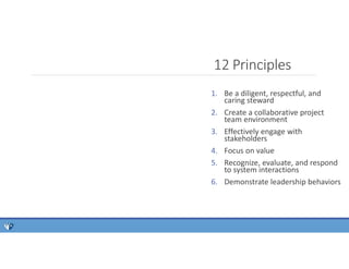 12 Principles
1. Be a diligent, respectful, and
caring steward
2. Create a collaborative project
team environment
3. Effectively engage with
stakeholders
4. Focus on value
5. Recognize, evaluate, and respond
to system interactions
6. Demonstrate leadership behaviors
 