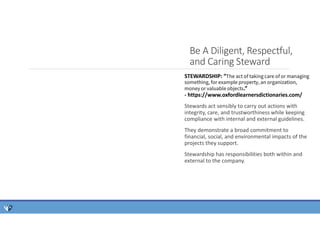Be A Diligent, Respectful,
and Caring Steward
STEWARDSHIP: “The act of taking care of or managing
something, for example property, an organization,
money or valuable objects.”
- https://www.oxfordlearnersdictionaries.com/
Stewards act sensibly to carry out actions with
integrity, care, and trustworthiness while keeping
compliance with internal and external guidelines.
They demonstrate a broad commitment to
financial, social, and environmental impacts of the
projects they support.
Stewardship has responsibilities both within and
external to the company.
 