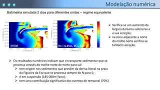 Batimetria simulada 2 dias para diferentes ondas – regime equivalente
inicial Hs = 6.25m, 15 s, 315
 Verifica-se um aumento da
largura da barra submersa e
a sua acreção;
 na zona adjacente a norte
do molhe norte verifica-se
também acreção.
 Os resultados numéricos indicam que o transporte sedimentar que se
processa através do molhe norte de norte para sul:
 tem origem nos sedimentos que provêm da deriva litoral na praia
da Figueira da Foz que se processa sempre de N para S;
 é em suspensão (185 000m3/ano);
 tem uma contribuição significativa dos eventos de temporal (70%)
 