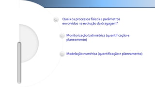 Quais os processos físicos e parâmetros
envolvidos na evolução da dragagem?
Monitorização batimétrica (quantificação e
planeamento)
Modelação numérica (quantificação e planeamento)
 