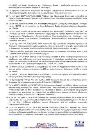 ΕΥΡΩΠΑΪΚΗ ΕΝΩΣΗ
Ευρωπαϊκό Ταμείο
Περιφερειακής Ανάπτυξης Σελίδα 3 από 6
2014-2020 από Αρχές Διαχείρισης και Ενδιάμεσους Φορείς - Διαδικασία ενστάσεων επί των
αποτελεσμάτων αξιολόγησης πράξεων”», όπως ισχύει.
17. Τα εγχειρίδια Διαδικασιών Διαχείρισης και Ελέγχου Επιχειρησιακών προγραμμάτων 2014-20 και
ειδικότερα το Εγχειρίδιο Διαδικασιών και Ελέγχου Πράξεων Κρατικών Ενισχύσεων.
18. Την υπ’ αριθ. 1557/432Γ/Γ01/30.3.2016 Απόφαση του Υφυπουργού Οικονομίας, Ανάπτυξης και
Τουρισμού για την Ανάδειξη Ενδιάμεσου Φορέα Διαχείρισης Κρατικών Ενισχύσεων του ΕΠΑΝΕΚ (ΑΔΑ:
6ΔΡ34653Ο7-4Υ0).
19. Την υπ’ αριθ. 2640/803Γ01/20.5.2016 σύμβαση του Υπουργείου Οικονομίας, Ανάπτυξης και Τουρισμού
για τον ΕΦΕΠΑΕ για την υλοποίηση του έργου Ενδιάμεσου Φορέα Διαχείρισης Κρατικών Ενισχύσεων
του ΕΠΑΝΕΚ.
20. Την υπ’ αριθ. 3505/815/Α1/30.06.2016 Απόφαση του Υφυπουργού Οικονομίας, Ανάπτυξης και
Τουρισμού με θέμα: «Ανάθεση καθηκόντων διαχείρισης για Πράξεις Κρατικών Ενισχύσεων του
Επιχειρησιακού Προγράμματος «Ανταγωνιστικότητα, Επιχειρηματικότητα και Καινοτομία» στον
«Ενδιάμεσο Φορέα Επιχειρησιακού Προγράμματος Ανταγωνιστικότητα, Επιχειρηματικότητα και
Καινοτομία -ΕΦΕΠΑΕ».
21. Την με αρ. από 19.3.2020/C(2020) 1863 Ανακοίνωση της Ευρωπαϊκής Επιτροπής σχετικά με το
Προσωρινό πλαίσιο για τη λήψη μέτρων κρατικής ενίσχυσης με σκοπό να στηριχθεί η οικονομία κατά
τη διάρκεια της τρέχουσας έξαρσης της νόσου COVID-19, όπως τροποποιήθηκε και ισχύει.
22. Το θεσμικό πλαίσιο χορήγησης των κρατικών ενισχύσεων της παρούσας πρόσκλησης είναι το από
SA.63123/ 01-06-2021 εγκεκριμένο καθεστώς της ΕΕ.
23. Την με Α.Π. 126829 ΕΥΘΥ 1217(1) Κοινή Υπουργική Απόφαση (Β΄2784) «Σύστημα δημοσιονομικών
διορθώσεων και διαδικασίες ανάκτησης αχρεωστήτως ή παρανόμως καταβληθέντων ποσών από
πόρους του κρατικού προϋπολογισμού για την υλοποίηση προγραμμάτων συγχρηματοδοτούμενων στο
πλαίσιο του ΕΣΠΑ 2014-2020 σύμφωνα με το αρ. 22 του Ν.4314/2014».
24. Την από 03.06.2020 ηλεκτρονική αλληλογραφία με την ΕΥΘΥ, την Αρχή Πιστοποίησης και την ΕΥ ΟΠΣ
περί του τρόπου χειρισμού, στο πλαίσιο του ΣΔΕ των ακολουθούμενων διαδικασιών σε όλα τα στάδια
της πράξης.
25. Την από 16.11.2020 (Α.Π. ΕΥΔ ΕΠΑνΕΚ 6194/1375/Α3/17.11.2020) ηλεκτρονική αλληλογραφία της ΕΥΘΥ
για τον ορισμό του ΕΦΕΠΑΕ ως Δικαιούχου της Πράξης.
26. Την Εγκύκλιος της ΕΥΘΥ με Α.Π. 135525/18.12.2020 «Εφαρμογή του ΣΔΕ σε δράσεις επιχορήγησης
Κεφαλαίου Κίνησης σύμφωνα με το άρθρο 3(1) του Καν. 1301/2013»
27. Τον Ν. 4801/24.05.2021 (ΦΕΚ Α' 83/24.5.2021) «Παραγωγή, εξαγωγή και διάθεση τελικών προϊόντων
φαρμακευτικής κάνναβης του είδους Cannabis Sativa L περιεκτικότητας σε τετραϋδροκανναβινόλη
(THC) άνω του 0,2% και άλλες διατάξεις» και ειδικότερα το άρθρο 32 αυτού περί το αφορολόγητο,
ανεκχώρητο και ακατάσχετο της ενίσχυσης που καταβάλλεται στο πλαίσιο της δράσης «Επιδότηση
κεφαλαίου κίνησης σε Τουριστικές Επιχειρήσεις Φιλοξενίας».
28. Η με Α.Π. 2641/887 Α1/28.04.2021 Απόφαση της Επιτροπής Παρακολούθησης του ΕΠΑνΕΚ για την
έγκριση μέσω της 61ης Γραπτής Διαδικασίας του δελτίου εξειδίκευσης της δράσης με κωδ. «01-3c-1.4-
25» και τίτλο «Επιδότηση κεφαλαίου κίνησης πληττόμενων από την πανδημία τουριστικών
επιχειρήσεων φιλοξενίας».
29. Το με Α.Π 60421-31-05-2021 (Α.Π. ΕΥΔ ΕΠΑνΕΚ 3213/746/Α3/01.06.2021) έγγραφο της Γενικής
Γραμματείας Δημοσίων Επενδύσεων και ΕΣΠΑ με θέμα: Διατύπωση γνώμης σχετικά με την Πρόσκληση
υποβολής αιτήσεων χρηματοδότησης επενδυτικών σχεδίων στη Δράση «Επιδότηση κεφαλαίου κίνησης
πληττόμενων από την πανδημία τουριστικών επιχειρήσεων φιλοξενίας» στο πλαίσιο του ΕΠΑνΕΚ.
A∆A: ΡΨ0∆46ΜΤΛΡ-Κ42
 