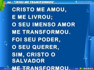 46 - “JESUS ME TRANSFORMOU”         Cantor Cristão



   CRISTO ME AMOU,
   E ME LIVROU;
   O SEU IMENSO AMOR
   ME TRANSFORMOU.
   FOI SEU PODER,
   O SEU QUERER,
   SIM, CRISTO O
   SALVADOR
  IGREJA BATISTA DE TAUÁ      4/4                X
 