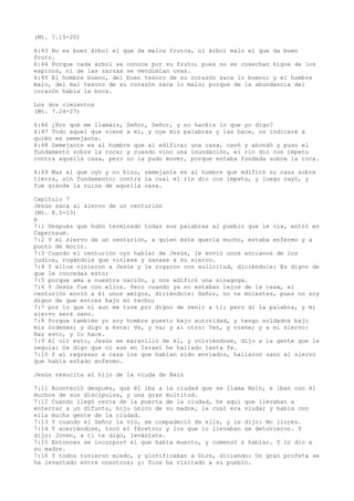 (Mt. 7.15-20)
6:43 No es buen árbol el que da malos frutos, ni árbol malo el que da buen
fruto.
6:44 Porque cada árbol se conoce por su fruto; pues no se cosechan higos de los
espinos, ni de las zarzas se vendimian uvas.
6:45 El hombre bueno, del buen tesoro de su corazón saca lo bueno; y el hombre
malo, del mal tesoro de su corazón saca lo malo; porque de la abundancia del
corazón habla la boca.
Los dos cimientos
(Mt. 7.24-27)
6:46 ¿Por qué me llamáis, Señor, Señor, y no hacéis lo que yo digo?
6:47 Todo aquel que viene a mí, y oye mis palabras y las hace, os indicaré a
quién es semejante.
6:48 Semejante es al hombre que al edificar una casa, cavó y ahondó y puso el
fundamento sobre la roca; y cuando vino una inundación, el río dio con ímpetu
contra aquella casa, pero no la pudo mover, porque estaba fundada sobre la roca.
6:49 Mas el que oyó y no hizo, semejante es al hombre que edificó su casa sobre
tierra, sin fundamento; contra la cual el río dio con ímpetu, y luego cayó, y
fue grande la ruina de aquella casa.
Capítulo 7
Jesús sana al siervo de un centurión
(Mt. 8.5-13)
é
7:1 Después que hubo terminado todas sus palabras al pueblo que le oía, entró en
Capernaum.
7:2 Y el siervo de un centurión, a quien éste quería mucho, estaba enfermo y a
punto de morir.
7:3 Cuando el centurión oyó hablar de Jesús, le envió unos ancianos de los
judíos, rogándole que viniese y sanase a su siervo.
7:4 Y ellos vinieron a Jesús y le rogaron con solicitud, diciéndole: Es digno de
que le concedas esto;
7:5 porque ama a nuestra nación, y nos edificó una sinagoga.
7:6 Y Jesús fue con ellos. Pero cuando ya no estaban lejos de la casa, el
centurión envió a él unos amigos, diciéndole: Señor, no te molestes, pues no soy
digno de que entres bajo mi techo;
7:7 por lo que ni aun me tuve por digno de venir a ti; pero di la palabra, y mi
siervo será sano.
7:8 Porque también yo soy hombre puesto bajo autoridad, y tengo soldados bajo
mis órdenes; y digo a éste: Ve, y va; y al otro: Ven, y viene; y a mi siervo:
Haz esto, y lo hace.
7:9 Al oír esto, Jesús se maravilló de él, y volviéndose, dijo a la gente que le
seguía: Os digo que ni aun en Israel he hallado tanta fe.
7:10 Y al regresar a casa los que habían sido enviados, hallaron sano al siervo
que había estado enfermo.
Jesús resucita al hijo de la viuda de Naín
7:11 Aconteció después, que él iba a la ciudad que se llama Naín, e iban con él
muchos de sus discípulos, y una gran multitud.
7:12 Cuando llegó cerca de la puerta de la ciudad, he aquí que llevaban a
enterrar a un difunto, hijo único de su madre, la cual era viuda; y había con
ella mucha gente de la ciudad.
7:13 Y cuando el Señor la vio, se compadeció de ella, y le dijo: No llores.
7:14 Y acercándose, tocó el féretro; y los que lo llevaban se detuvieron. Y
dijo: Joven, a ti te digo, levántate.
7:15 Entonces se incorporó el que había muerto, y comenzó a hablar. Y lo dio a
su madre.
7:16 Y todos tuvieron miedo, y glorificaban a Dios, diciendo: Un gran profeta se
ha levantado entre nosotros; y: Dios ha visitado a su pueblo.
 