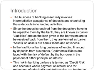 Introduction
 The business of banking essentially involves
intermediation-acceptance of deposits and channeling
these deposits in to lending activities.
 Since the deposits received from the depositors have to
be repaid to them by the bank, they are known as banks’
‘Liabilities’ and as the loan given to the borrowers are to
be received back from them, they are termed as banks’
‘Assets’ so assets are banks’ loans and advances.
 In the traditional banking business of lending financed
by deposits from customers, Commercial Banks are
faced with the risk of default by the borrower in the
payment of either principal or interest.
 This risk in banking parlance is termed as ‘Credit Risk’
and accounts where payment of interest and /or
 