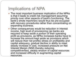 Implications of NPA
 The most important business implication of the NPAs
is that it leads to credit risk management assuming
priority over other aspects of bank’s functioning. The
bank’s whole machinery would thus be pre-occupied
with recovery procedures rather than concentrating on
expanding business.
 Other consequences would be reduction in interest
income, high level of provisioning (as banks are
required to keep aside a portion of their operating
profit as provisions, as NPAs increases banks have to
increase the amount kept aside as provisions which
will reduce their net profits) stress on profitability and
capital adequacy, gradual decline in ability to meet
steady increase in cost, increased pressure on Net
Interest Margin (NIM) thereby reducing
competitiveness, steady erosion of capital resources
and increased difficulty in augmenting capital
resources.
 