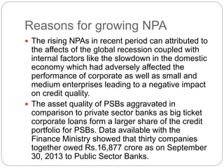 Reasons for growing NPA
 The rising NPAs in recent period can attributed to
the affects of the global recession coupled with
internal factors like the slowdown in the domestic
economy which had adversely affected the
performance of corporate as well as small and
medium enterprises leading to a negative impact
on credit quality.
 The asset quality of PSBs aggravated in
comparison to private sector banks as big ticket
corporate loans form a larger share of the credit
portfolio for PSBs. Data available with the
Finance Ministry showed that thirty companies
together owed Rs.16,877 crore as on September
30, 2013 to Public Sector Banks.
 