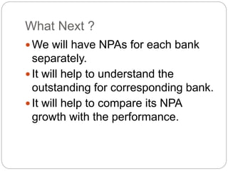 What Next ?
 We will have NPAs for each bank
separately.
 It will help to understand the
outstanding for corresponding bank.
 It will help to compare its NPA
growth with the performance.
 