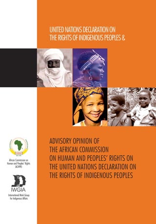 UNITED NATIONS DECLARATION ON 
THE RIGHTS OF INDIGENOUS PEOPLES & 
ADVISORY OPINION OF 
THE AFRICAN COMMISSION 
ON HUMAN AND PEOPLES’ RIGHTS ON 
THE UNITED NATIONS DECLARATION ON 
THE RIGHTS OF INDIGENOUS PEOPLES 
African Commission on 
Human and Peoples’ Rights 
(ACHPR) 
International Work Group 
for Indigenous Affairs 
 