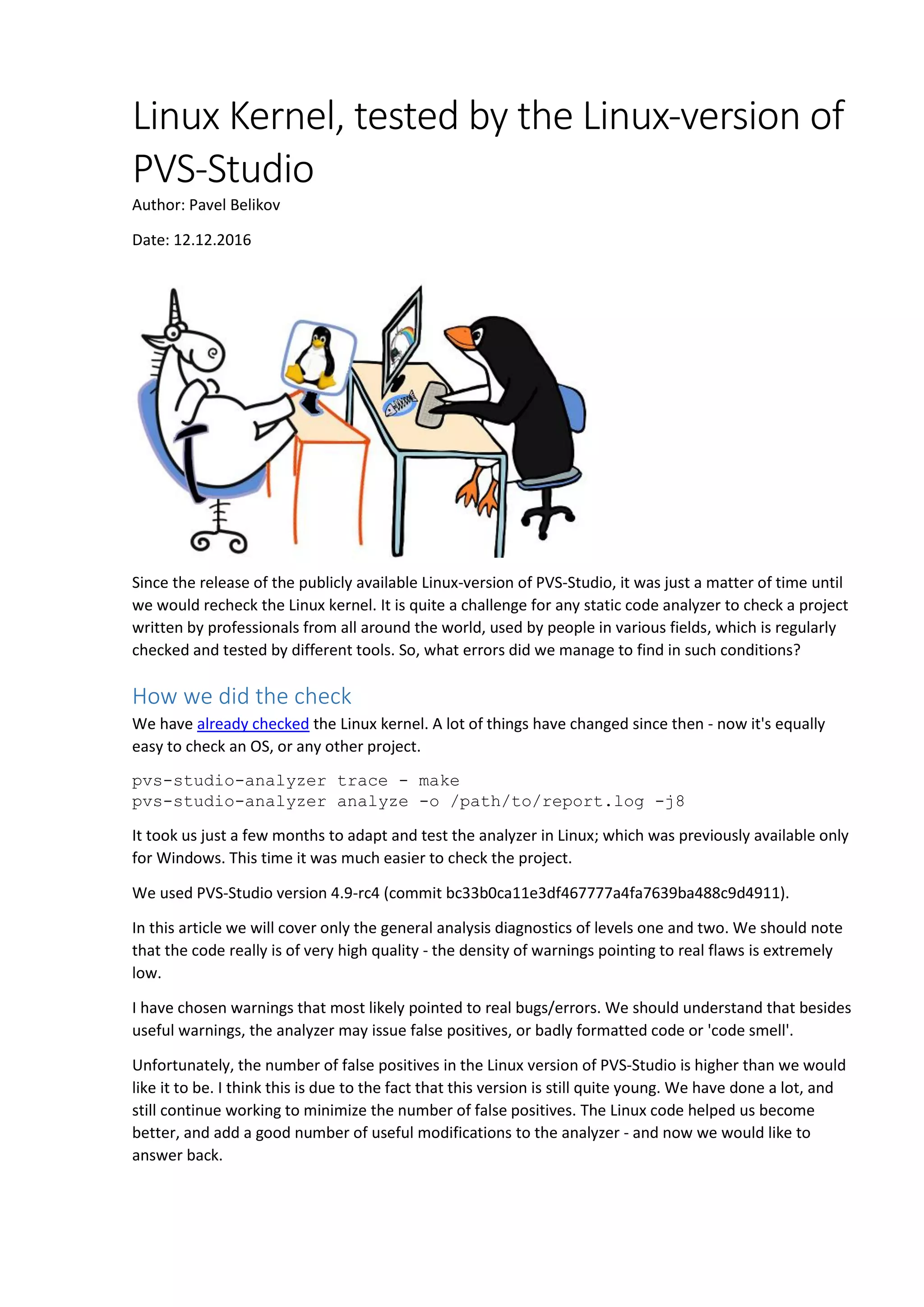 Linux Kernel, tested by the Linux-version of
PVS-Studio
Author: Pavel Belikov
Date: 12.12.2016
Since the release of the publicly available Linux-version of PVS-Studio, it was just a matter of time until
we would recheck the Linux kernel. It is quite a challenge for any static code analyzer to check a project
written by professionals from all around the world, used by people in various fields, which is regularly
checked and tested by different tools. So, what errors did we manage to find in such conditions?
How we did the check
We have already checked the Linux kernel. A lot of things have changed since then - now it's equally
easy to check an OS, or any other project.
pvs-studio-analyzer trace - make
pvs-studio-analyzer analyze -o /path/to/report.log -j8
It took us just a few months to adapt and test the analyzer in Linux; which was previously available only
for Windows. This time it was much easier to check the project.
We used PVS-Studio version 4.9-rc4 (commit bc33b0ca11e3df467777a4fa7639ba488c9d4911).
In this article we will cover only the general analysis diagnostics of levels one and two. We should note
that the code really is of very high quality - the density of warnings pointing to real flaws is extremely
low.
I have chosen warnings that most likely pointed to real bugs/errors. We should understand that besides
useful warnings, the analyzer may issue false positives, or badly formatted code or 'code smell'.
Unfortunately, the number of false positives in the Linux version of PVS-Studio is higher than we would
like it to be. I think this is due to the fact that this version is still quite young. We have done a lot, and
still continue working to minimize the number of false positives. The Linux code helped us become
better, and add a good number of useful modifications to the analyzer - and now we would like to
answer back.
 