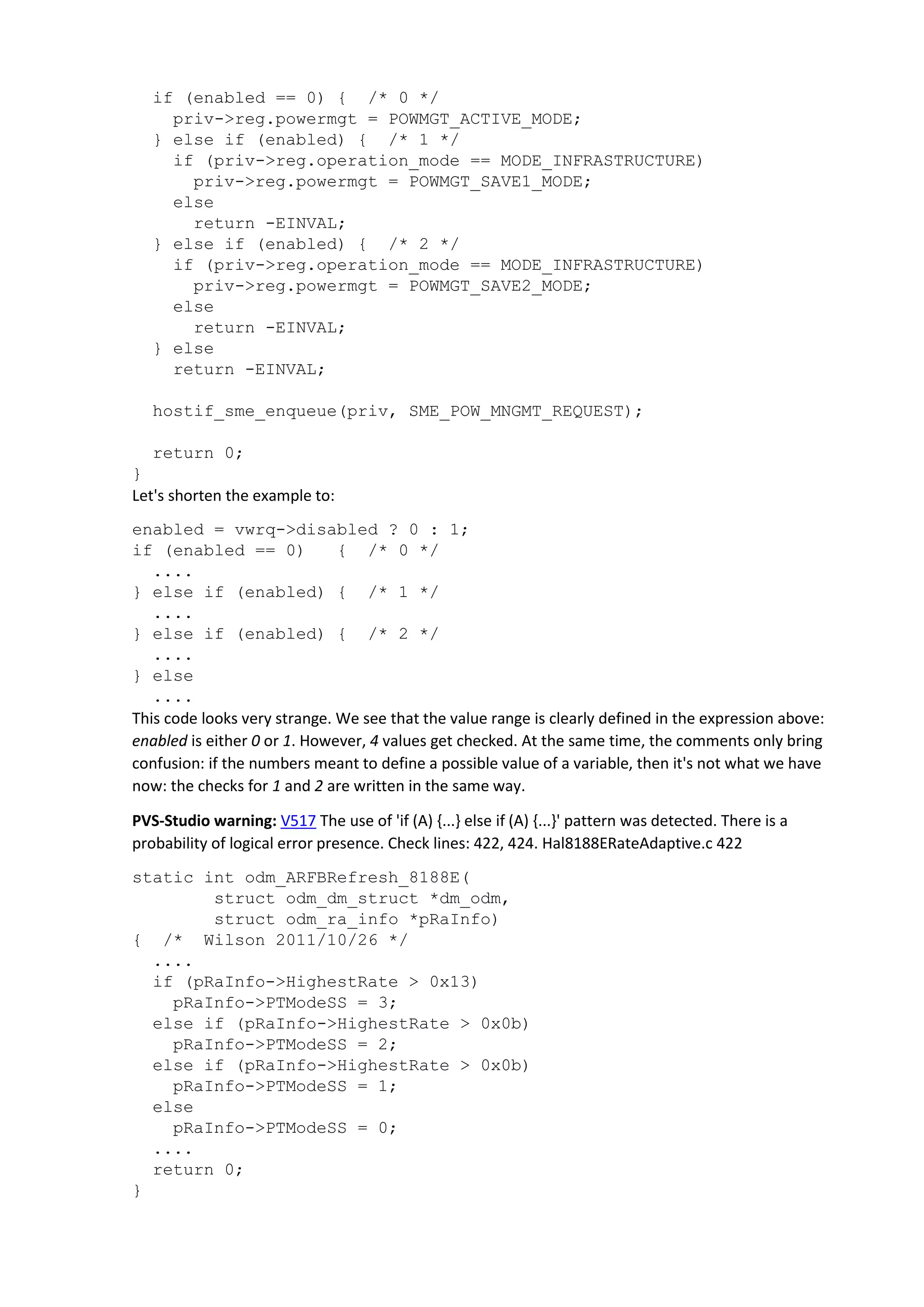 if (enabled == 0) { /* 0 */
priv->reg.powermgt = POWMGT_ACTIVE_MODE;
} else if (enabled) { /* 1 */
if (priv->reg.operation_mode == MODE_INFRASTRUCTURE)
priv->reg.powermgt = POWMGT_SAVE1_MODE;
else
return -EINVAL;
} else if (enabled) { /* 2 */
if (priv->reg.operation_mode == MODE_INFRASTRUCTURE)
priv->reg.powermgt = POWMGT_SAVE2_MODE;
else
return -EINVAL;
} else
return -EINVAL;
hostif_sme_enqueue(priv, SME_POW_MNGMT_REQUEST);
return 0;
}
Let's shorten the example to:
enabled = vwrq->disabled ? 0 : 1;
if (enabled == 0) { /* 0 */
....
} else if (enabled) { /* 1 */
....
} else if (enabled) { /* 2 */
....
} else
....
This code looks very strange. We see that the value range is clearly defined in the expression above:
enabled is either 0 or 1. However, 4 values get checked. At the same time, the comments only bring
confusion: if the numbers meant to define a possible value of a variable, then it's not what we have
now: the checks for 1 and 2 are written in the same way.
PVS-Studio warning: V517 The use of 'if (A) {...} else if (A) {...}' pattern was detected. There is a
probability of logical error presence. Check lines: 422, 424. Hal8188ERateAdaptive.c 422
static int odm_ARFBRefresh_8188E(
struct odm_dm_struct *dm_odm,
struct odm_ra_info *pRaInfo)
{ /* Wilson 2011/10/26 */
....
if (pRaInfo->HighestRate > 0x13)
pRaInfo->PTModeSS = 3;
else if (pRaInfo->HighestRate > 0x0b)
pRaInfo->PTModeSS = 2;
else if (pRaInfo->HighestRate > 0x0b)
pRaInfo->PTModeSS = 1;
else
pRaInfo->PTModeSS = 0;
....
return 0;
}
 