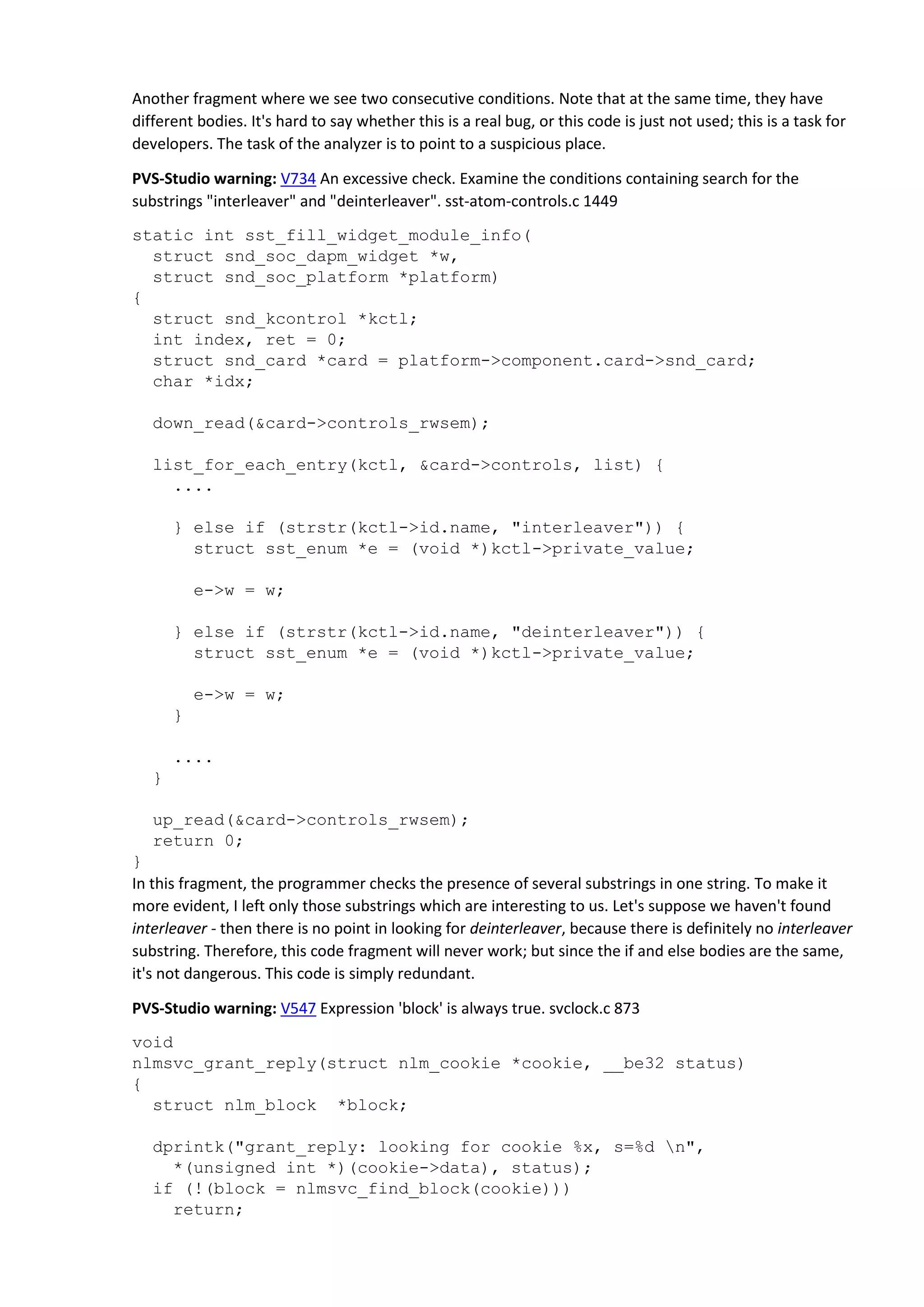 Another fragment where we see two consecutive conditions. Note that at the same time, they have
different bodies. It's hard to say whether this is a real bug, or this code is just not used; this is a task for
developers. The task of the analyzer is to point to a suspicious place.
PVS-Studio warning: V734 An excessive check. Examine the conditions containing search for the
substrings "interleaver" and "deinterleaver". sst-atom-controls.c 1449
static int sst_fill_widget_module_info(
struct snd_soc_dapm_widget *w,
struct snd_soc_platform *platform)
{
struct snd_kcontrol *kctl;
int index, ret = 0;
struct snd_card *card = platform->component.card->snd_card;
char *idx;
down_read(&card->controls_rwsem);
list_for_each_entry(kctl, &card->controls, list) {
....
} else if (strstr(kctl->id.name, "interleaver")) {
struct sst_enum *e = (void *)kctl->private_value;
e->w = w;
} else if (strstr(kctl->id.name, "deinterleaver")) {
struct sst_enum *e = (void *)kctl->private_value;
e->w = w;
}
....
}
up_read(&card->controls_rwsem);
return 0;
}
In this fragment, the programmer checks the presence of several substrings in one string. To make it
more evident, I left only those substrings which are interesting to us. Let's suppose we haven't found
interleaver - then there is no point in looking for deinterleaver, because there is definitely no interleaver
substring. Therefore, this code fragment will never work; but since the if and else bodies are the same,
it's not dangerous. This code is simply redundant.
PVS-Studio warning: V547 Expression 'block' is always true. svclock.c 873
void
nlmsvc_grant_reply(struct nlm_cookie *cookie, __be32 status)
{
struct nlm_block *block;
dprintk("grant_reply: looking for cookie %x, s=%d n",
*(unsigned int *)(cookie->data), status);
if (!(block = nlmsvc_find_block(cookie)))
return;
 