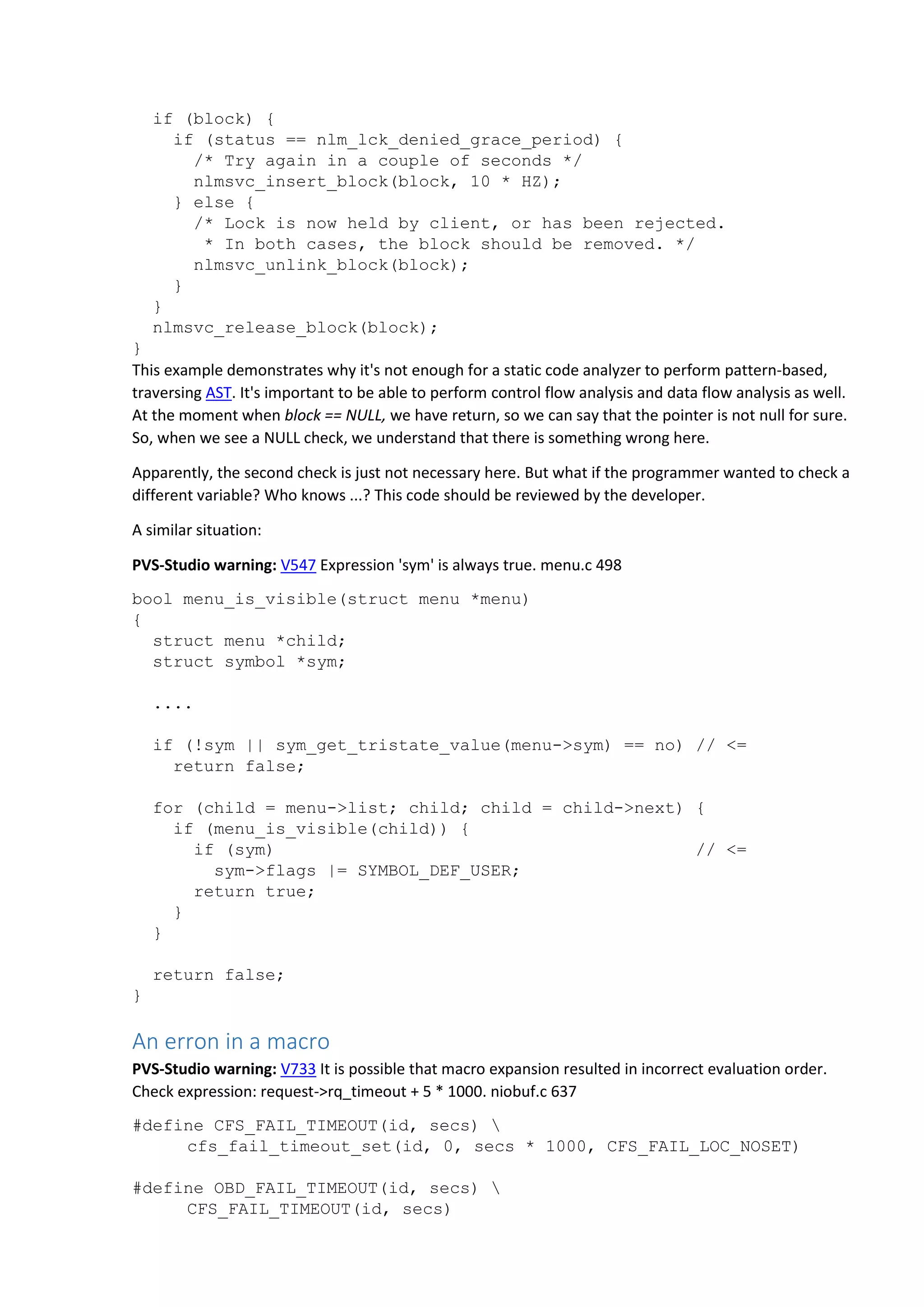 if (block) {
if (status == nlm_lck_denied_grace_period) {
/* Try again in a couple of seconds */
nlmsvc_insert_block(block, 10 * HZ);
} else {
/* Lock is now held by client, or has been rejected.
* In both cases, the block should be removed. */
nlmsvc_unlink_block(block);
}
}
nlmsvc_release_block(block);
}
This example demonstrates why it's not enough for a static code analyzer to perform pattern-based,
traversing AST. It's important to be able to perform control flow analysis and data flow analysis as well.
At the moment when block == NULL, we have return, so we can say that the pointer is not null for sure.
So, when we see a NULL check, we understand that there is something wrong here.
Apparently, the second check is just not necessary here. But what if the programmer wanted to check a
different variable? Who knows ...? This code should be reviewed by the developer.
A similar situation:
PVS-Studio warning: V547 Expression 'sym' is always true. menu.c 498
bool menu_is_visible(struct menu *menu)
{
struct menu *child;
struct symbol *sym;
....
if (!sym || sym_get_tristate_value(menu->sym) == no) // <=
return false;
for (child = menu->list; child; child = child->next) {
if (menu_is_visible(child)) {
if (sym) // <=
sym->flags |= SYMBOL_DEF_USER;
return true;
}
}
return false;
}
An erron in a macro
PVS-Studio warning: V733 It is possible that macro expansion resulted in incorrect evaluation order.
Check expression: request->rq_timeout + 5 * 1000. niobuf.c 637
#define CFS_FAIL_TIMEOUT(id, secs) 
cfs_fail_timeout_set(id, 0, secs * 1000, CFS_FAIL_LOC_NOSET)
#define OBD_FAIL_TIMEOUT(id, secs) 
CFS_FAIL_TIMEOUT(id, secs)
 