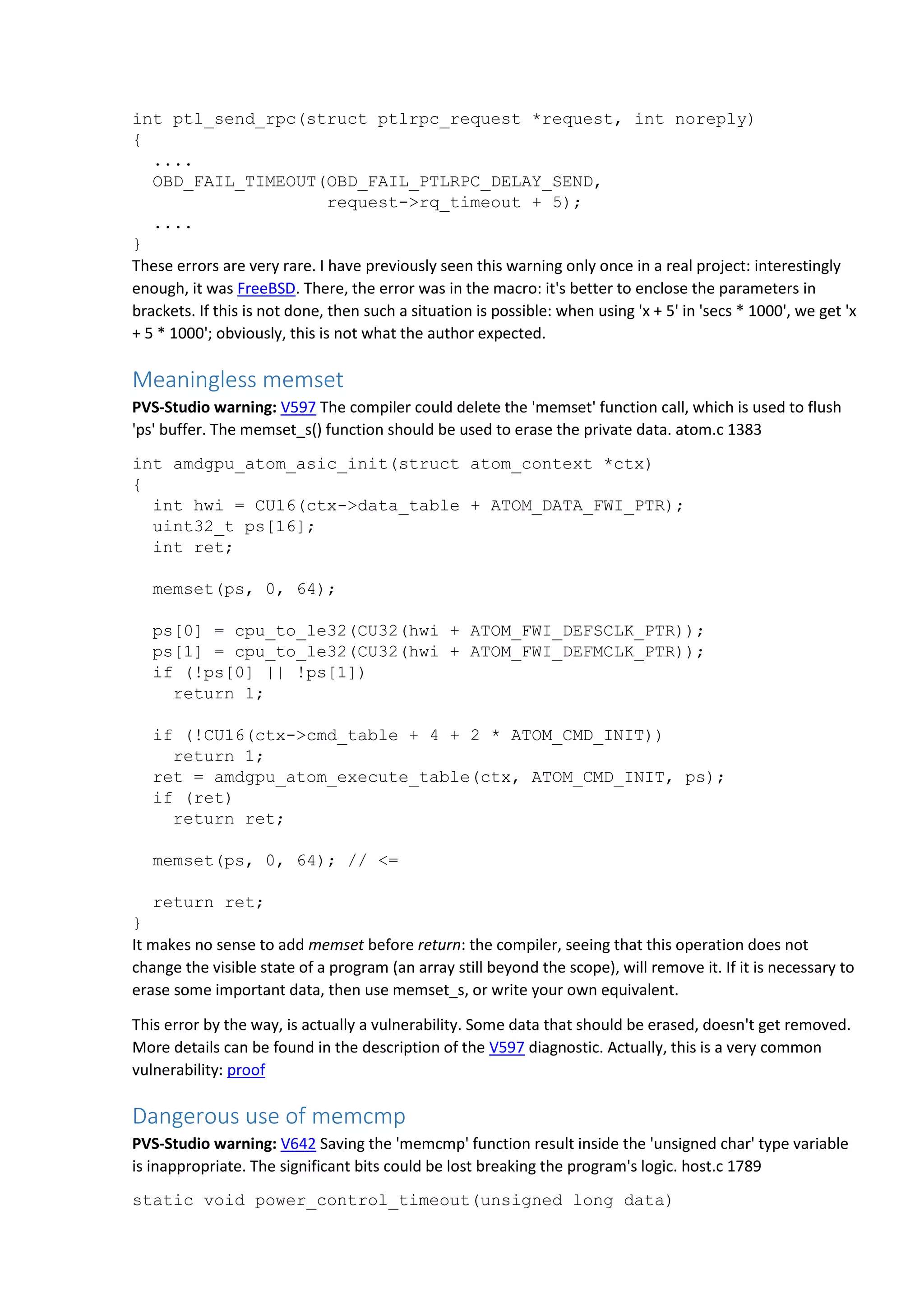 int ptl_send_rpc(struct ptlrpc_request *request, int noreply)
{
....
OBD_FAIL_TIMEOUT(OBD_FAIL_PTLRPC_DELAY_SEND,
request->rq_timeout + 5);
....
}
These errors are very rare. I have previously seen this warning only once in a real project: interestingly
enough, it was FreeBSD. There, the error was in the macro: it's better to enclose the parameters in
brackets. If this is not done, then such a situation is possible: when using 'x + 5' in 'secs * 1000', we get 'x
+ 5 * 1000'; obviously, this is not what the author expected.
Meaningless memset
PVS-Studio warning: V597 The compiler could delete the 'memset' function call, which is used to flush
'ps' buffer. The memset_s() function should be used to erase the private data. atom.c 1383
int amdgpu_atom_asic_init(struct atom_context *ctx)
{
int hwi = CU16(ctx->data_table + ATOM_DATA_FWI_PTR);
uint32_t ps[16];
int ret;
memset(ps, 0, 64);
ps[0] = cpu_to_le32(CU32(hwi + ATOM_FWI_DEFSCLK_PTR));
ps[1] = cpu_to_le32(CU32(hwi + ATOM_FWI_DEFMCLK_PTR));
if (!ps[0] || !ps[1])
return 1;
if (!CU16(ctx->cmd_table + 4 + 2 * ATOM_CMD_INIT))
return 1;
ret = amdgpu_atom_execute_table(ctx, ATOM_CMD_INIT, ps);
if (ret)
return ret;
memset(ps, 0, 64); // <=
return ret;
}
It makes no sense to add memset before return: the compiler, seeing that this operation does not
change the visible state of a program (an array still beyond the scope), will remove it. If it is necessary to
erase some important data, then use memset_s, or write your own equivalent.
This error by the way, is actually a vulnerability. Some data that should be erased, doesn't get removed.
More details can be found in the description of the V597 diagnostic. Actually, this is a very common
vulnerability: proof
Dangerous use of memcmp
PVS-Studio warning: V642 Saving the 'memcmp' function result inside the 'unsigned char' type variable
is inappropriate. The significant bits could be lost breaking the program's logic. host.c 1789
static void power_control_timeout(unsigned long data)
 