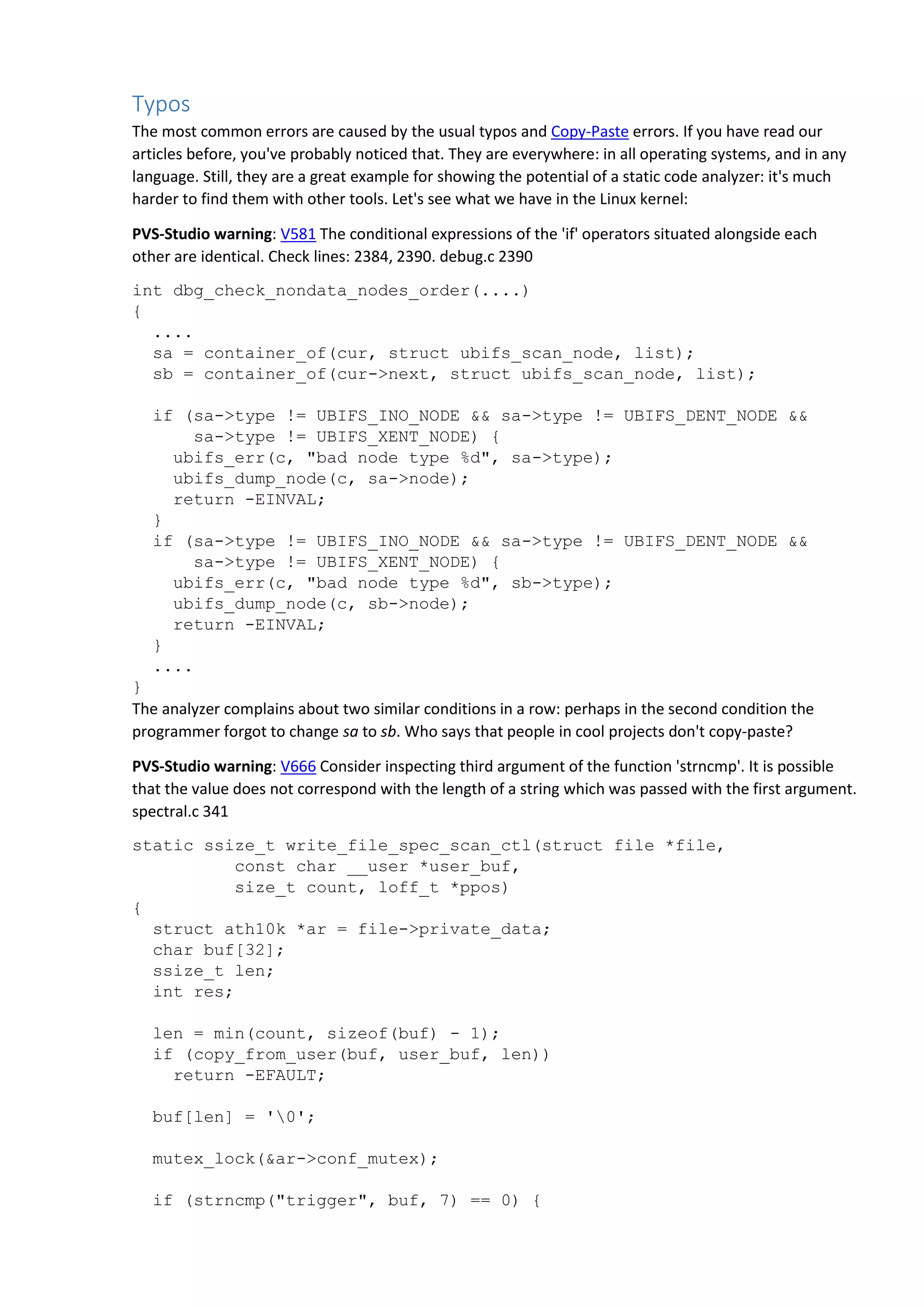Typos
The most common errors are caused by the usual typos and Copy-Paste errors. If you have read our
articles before, you've probably noticed that. They are everywhere: in all operating systems, and in any
language. Still, they are a great example for showing the potential of a static code analyzer: it's much
harder to find them with other tools. Let's see what we have in the Linux kernel:
PVS-Studio warning: V581 The conditional expressions of the 'if' operators situated alongside each
other are identical. Check lines: 2384, 2390. debug.c 2390
int dbg_check_nondata_nodes_order(....)
{
....
sa = container_of(cur, struct ubifs_scan_node, list);
sb = container_of(cur->next, struct ubifs_scan_node, list);
if (sa->type != UBIFS_INO_NODE && sa->type != UBIFS_DENT_NODE &&
sa->type != UBIFS_XENT_NODE) {
ubifs_err(c, "bad node type %d", sa->type);
ubifs_dump_node(c, sa->node);
return -EINVAL;
}
if (sa->type != UBIFS_INO_NODE && sa->type != UBIFS_DENT_NODE &&
sa->type != UBIFS_XENT_NODE) {
ubifs_err(c, "bad node type %d", sb->type);
ubifs_dump_node(c, sb->node);
return -EINVAL;
}
....
}
The analyzer complains about two similar conditions in a row: perhaps in the second condition the
programmer forgot to change sa to sb. Who says that people in cool projects don't copy-paste?
PVS-Studio warning: V666 Consider inspecting third argument of the function 'strncmp'. It is possible
that the value does not correspond with the length of a string which was passed with the first argument.
spectral.c 341
static ssize_t write_file_spec_scan_ctl(struct file *file,
const char __user *user_buf,
size_t count, loff_t *ppos)
{
struct ath10k *ar = file->private_data;
char buf[32];
ssize_t len;
int res;
len = min(count, sizeof(buf) - 1);
if (copy_from_user(buf, user_buf, len))
return -EFAULT;
buf[len] = '0';
mutex_lock(&ar->conf_mutex);
if (strncmp("trigger", buf, 7) == 0) {
 