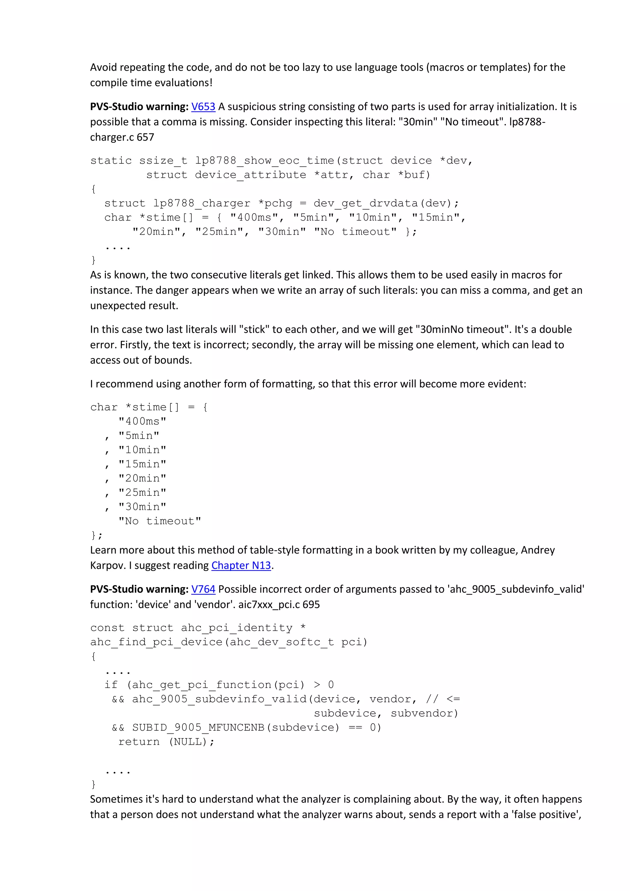Avoid repeating the code, and do not be too lazy to use language tools (macros or templates) for the
compile time evaluations!
PVS-Studio warning: V653 A suspicious string consisting of two parts is used for array initialization. It is
possible that a comma is missing. Consider inspecting this literal: "30min" "No timeout". lp8788-
charger.c 657
static ssize_t lp8788_show_eoc_time(struct device *dev,
struct device_attribute *attr, char *buf)
{
struct lp8788_charger *pchg = dev_get_drvdata(dev);
char *stime[] = { "400ms", "5min", "10min", "15min",
"20min", "25min", "30min" "No timeout" };
....
}
As is known, the two consecutive literals get linked. This allows them to be used easily in macros for
instance. The danger appears when we write an array of such literals: you can miss a comma, and get an
unexpected result.
In this case two last literals will "stick" to each other, and we will get "30minNo timeout". It's a double
error. Firstly, the text is incorrect; secondly, the array will be missing one element, which can lead to
access out of bounds.
I recommend using another form of formatting, so that this error will become more evident:
char *stime[] = {
"400ms"
, "5min"
, "10min"
, "15min"
, "20min"
, "25min"
, "30min"
"No timeout"
};
Learn more about this method of table-style formatting in a book written by my colleague, Andrey
Karpov. I suggest reading Chapter N13.
PVS-Studio warning: V764 Possible incorrect order of arguments passed to 'ahc_9005_subdevinfo_valid'
function: 'device' and 'vendor'. aic7xxx_pci.c 695
const struct ahc_pci_identity *
ahc_find_pci_device(ahc_dev_softc_t pci)
{
....
if (ahc_get_pci_function(pci) > 0
&& ahc_9005_subdevinfo_valid(device, vendor, // <=
subdevice, subvendor)
&& SUBID_9005_MFUNCENB(subdevice) == 0)
return (NULL);
....
}
Sometimes it's hard to understand what the analyzer is complaining about. By the way, it often happens
that a person does not understand what the analyzer warns about, sends a report with a 'false positive',
 