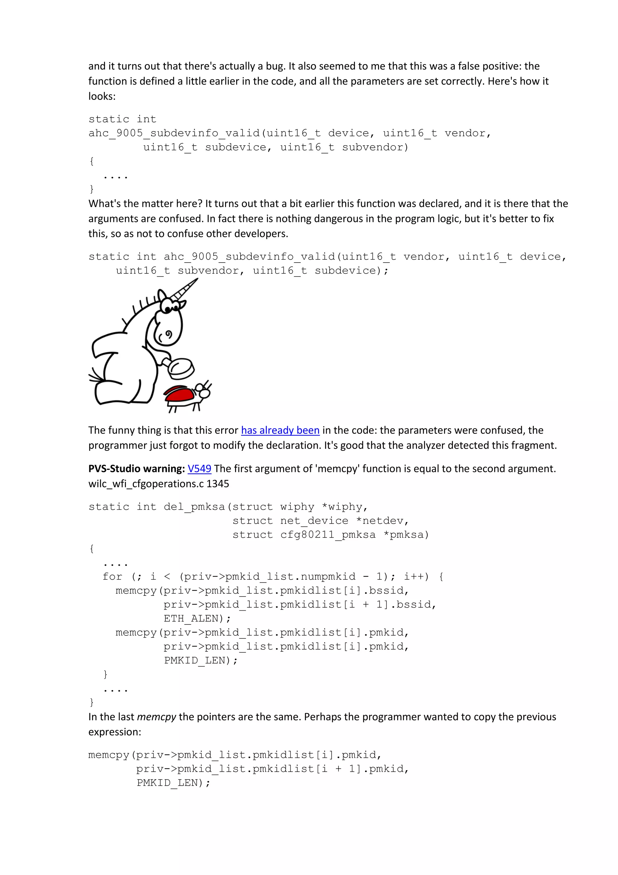and it turns out that there's actually a bug. It also seemed to me that this was a false positive: the
function is defined a little earlier in the code, and all the parameters are set correctly. Here's how it
looks:
static int
ahc_9005_subdevinfo_valid(uint16_t device, uint16_t vendor,
uint16_t subdevice, uint16_t subvendor)
{
....
}
What's the matter here? It turns out that a bit earlier this function was declared, and it is there that the
arguments are confused. In fact there is nothing dangerous in the program logic, but it's better to fix
this, so as not to confuse other developers.
static int ahc_9005_subdevinfo_valid(uint16_t vendor, uint16_t device,
uint16_t subvendor, uint16_t subdevice);
The funny thing is that this error has already been in the code: the parameters were confused, the
programmer just forgot to modify the declaration. It's good that the analyzer detected this fragment.
PVS-Studio warning: V549 The first argument of 'memcpy' function is equal to the second argument.
wilc_wfi_cfgoperations.c 1345
static int del_pmksa(struct wiphy *wiphy,
struct net_device *netdev,
struct cfg80211_pmksa *pmksa)
{
....
for (; i < (priv->pmkid_list.numpmkid - 1); i++) {
memcpy(priv->pmkid_list.pmkidlist[i].bssid,
priv->pmkid_list.pmkidlist[i + 1].bssid,
ETH_ALEN);
memcpy(priv->pmkid_list.pmkidlist[i].pmkid,
priv->pmkid_list.pmkidlist[i].pmkid,
PMKID_LEN);
}
....
}
In the last memcpy the pointers are the same. Perhaps the programmer wanted to copy the previous
expression:
memcpy(priv->pmkid_list.pmkidlist[i].pmkid,
priv->pmkid_list.pmkidlist[i + 1].pmkid,
PMKID_LEN);
 