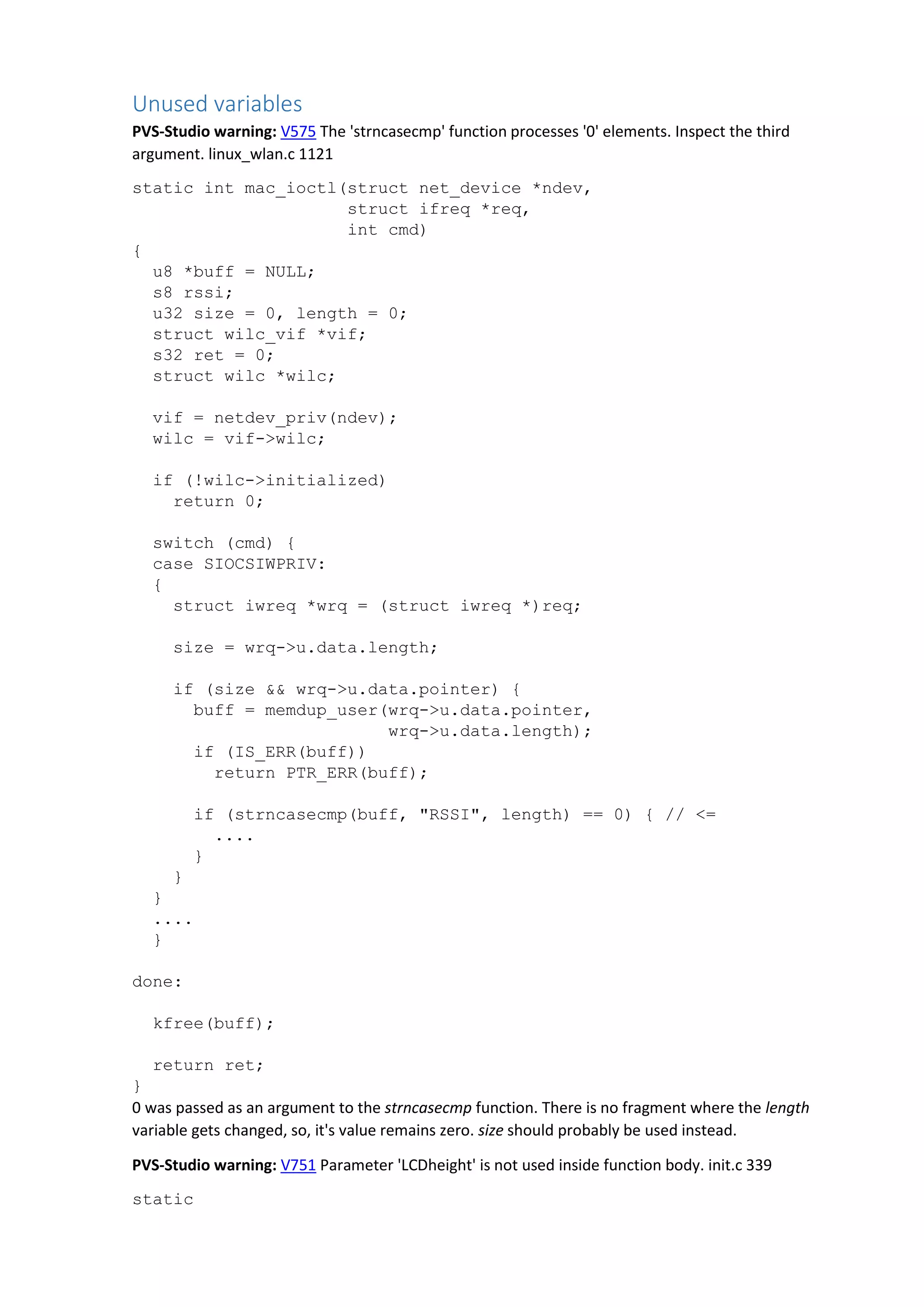 Unused variables
PVS-Studio warning: V575 The 'strncasecmp' function processes '0' elements. Inspect the third
argument. linux_wlan.c 1121
static int mac_ioctl(struct net_device *ndev,
struct ifreq *req,
int cmd)
{
u8 *buff = NULL;
s8 rssi;
u32 size = 0, length = 0;
struct wilc_vif *vif;
s32 ret = 0;
struct wilc *wilc;
vif = netdev_priv(ndev);
wilc = vif->wilc;
if (!wilc->initialized)
return 0;
switch (cmd) {
case SIOCSIWPRIV:
{
struct iwreq *wrq = (struct iwreq *)req;
size = wrq->u.data.length;
if (size && wrq->u.data.pointer) {
buff = memdup_user(wrq->u.data.pointer,
wrq->u.data.length);
if (IS_ERR(buff))
return PTR_ERR(buff);
if (strncasecmp(buff, "RSSI", length) == 0) { // <=
....
}
}
}
....
}
done:
kfree(buff);
return ret;
}
0 was passed as an argument to the strncasecmp function. There is no fragment where the length
variable gets changed, so, it's value remains zero. size should probably be used instead.
PVS-Studio warning: V751 Parameter 'LCDheight' is not used inside function body. init.c 339
static
 