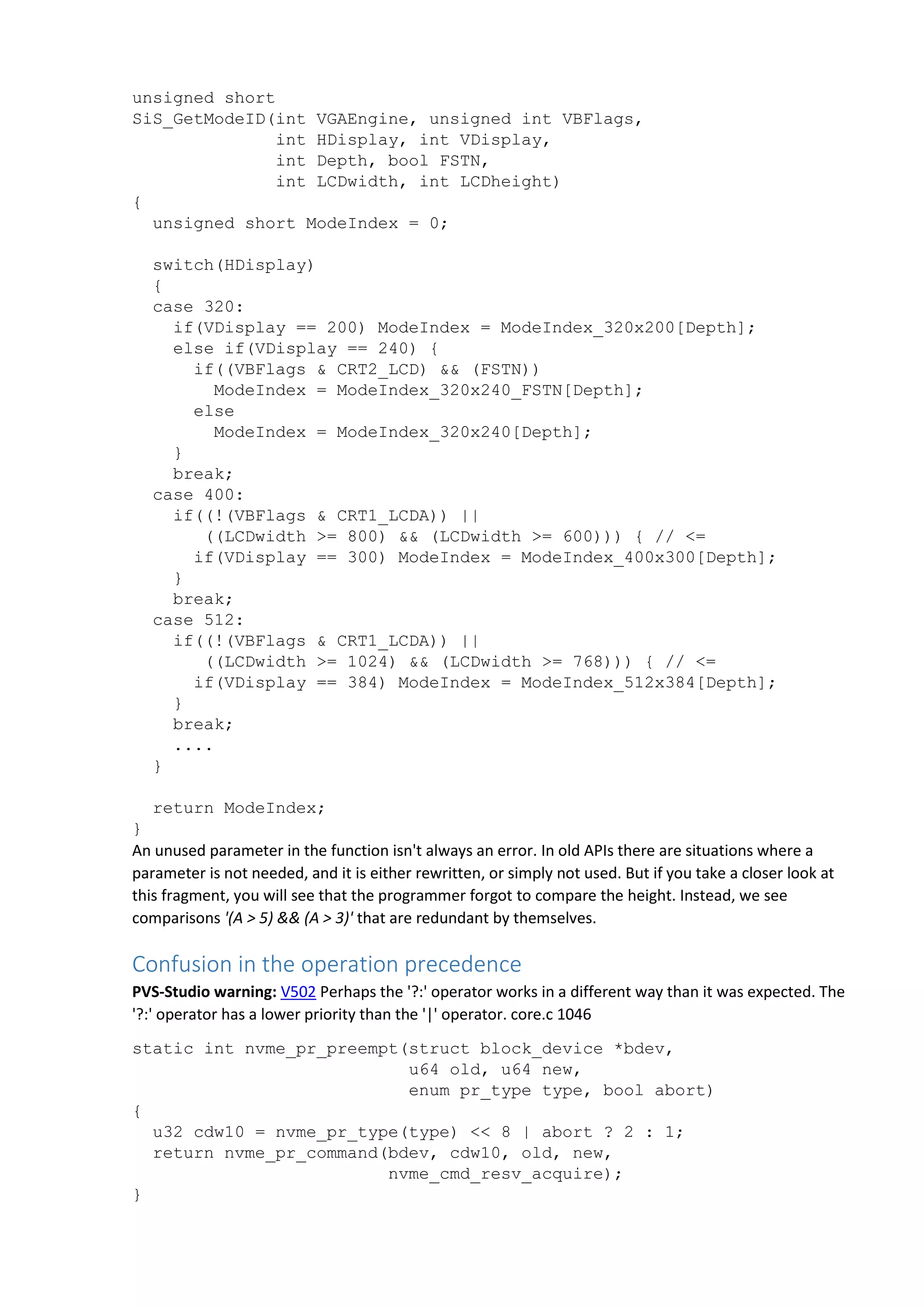unsigned short
SiS_GetModeID(int VGAEngine, unsigned int VBFlags,
int HDisplay, int VDisplay,
int Depth, bool FSTN,
int LCDwidth, int LCDheight)
{
unsigned short ModeIndex = 0;
switch(HDisplay)
{
case 320:
if(VDisplay == 200) ModeIndex = ModeIndex_320x200[Depth];
else if(VDisplay == 240) {
if((VBFlags & CRT2_LCD) && (FSTN))
ModeIndex = ModeIndex_320x240_FSTN[Depth];
else
ModeIndex = ModeIndex_320x240[Depth];
}
break;
case 400:
if((!(VBFlags & CRT1_LCDA)) ||
((LCDwidth >= 800) && (LCDwidth >= 600))) { // <=
if(VDisplay == 300) ModeIndex = ModeIndex_400x300[Depth];
}
break;
case 512:
if((!(VBFlags & CRT1_LCDA)) ||
((LCDwidth >= 1024) && (LCDwidth >= 768))) { // <=
if(VDisplay == 384) ModeIndex = ModeIndex_512x384[Depth];
}
break;
....
}
return ModeIndex;
}
An unused parameter in the function isn't always an error. In old APIs there are situations where a
parameter is not needed, and it is either rewritten, or simply not used. But if you take a closer look at
this fragment, you will see that the programmer forgot to compare the height. Instead, we see
comparisons '(A > 5) && (A > 3)' that are redundant by themselves.
Confusion in the operation precedence
PVS-Studio warning: V502 Perhaps the '?:' operator works in a different way than it was expected. The
'?:' operator has a lower priority than the '|' operator. core.c 1046
static int nvme_pr_preempt(struct block_device *bdev,
u64 old, u64 new,
enum pr_type type, bool abort)
{
u32 cdw10 = nvme_pr_type(type) << 8 | abort ? 2 : 1;
return nvme_pr_command(bdev, cdw10, old, new,
nvme_cmd_resv_acquire);
}
 
