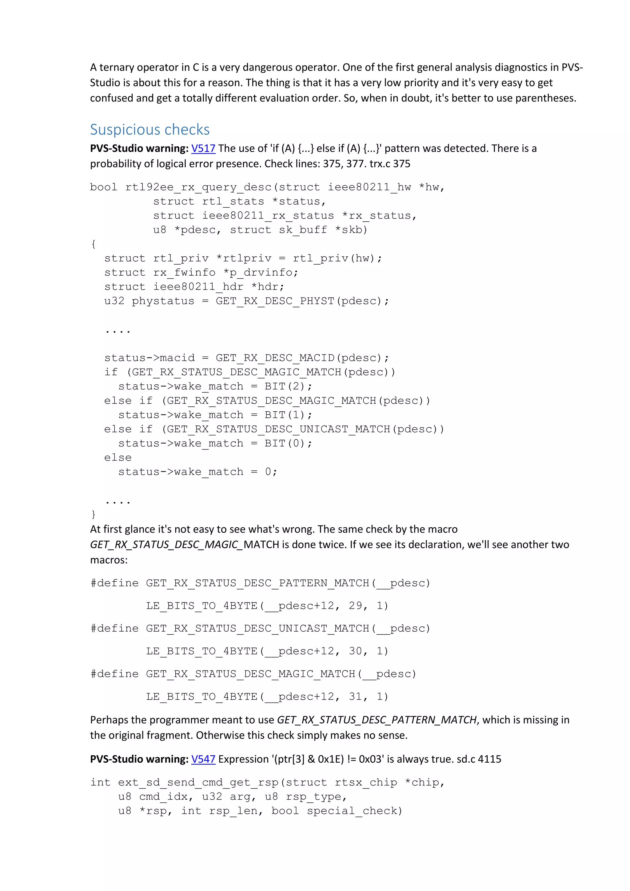 A ternary operator in C is a very dangerous operator. One of the first general analysis diagnostics in PVS-
Studio is about this for a reason. The thing is that it has a very low priority and it's very easy to get
confused and get a totally different evaluation order. So, when in doubt, it's better to use parentheses.
Suspicious checks
PVS-Studio warning: V517 The use of 'if (A) {...} else if (A) {...}' pattern was detected. There is a
probability of logical error presence. Check lines: 375, 377. trx.c 375
bool rtl92ee_rx_query_desc(struct ieee80211_hw *hw,
struct rtl_stats *status,
struct ieee80211_rx_status *rx_status,
u8 *pdesc, struct sk_buff *skb)
{
struct rtl_priv *rtlpriv = rtl_priv(hw);
struct rx_fwinfo *p_drvinfo;
struct ieee80211_hdr *hdr;
u32 phystatus = GET_RX_DESC_PHYST(pdesc);
....
status->macid = GET_RX_DESC_MACID(pdesc);
if (GET_RX_STATUS_DESC_MAGIC_MATCH(pdesc))
status->wake_match = BIT(2);
else if (GET_RX_STATUS_DESC_MAGIC_MATCH(pdesc))
status->wake_match = BIT(1);
else if (GET_RX_STATUS_DESC_UNICAST_MATCH(pdesc))
status->wake_match = BIT(0);
else
status->wake_match = 0;
....
}
At first glance it's not easy to see what's wrong. The same check by the macro
GET_RX_STATUS_DESC_MAGIC_MATCH is done twice. If we see its declaration, we'll see another two
macros:
#define GET_RX_STATUS_DESC_PATTERN_MATCH(__pdesc)
LE_BITS_TO_4BYTE(__pdesc+12, 29, 1)
#define GET_RX_STATUS_DESC_UNICAST_MATCH(__pdesc)
LE_BITS_TO_4BYTE(__pdesc+12, 30, 1)
#define GET_RX_STATUS_DESC_MAGIC_MATCH(__pdesc)
LE_BITS_TO_4BYTE(__pdesc+12, 31, 1)
Perhaps the programmer meant to use GET_RX_STATUS_DESC_PATTERN_MATCH, which is missing in
the original fragment. Otherwise this check simply makes no sense.
PVS-Studio warning: V547 Expression '(ptr[3] & 0x1E) != 0x03' is always true. sd.c 4115
int ext_sd_send_cmd_get_rsp(struct rtsx_chip *chip,
u8 cmd_idx, u32 arg, u8 rsp_type,
u8 *rsp, int rsp_len, bool special_check)
 