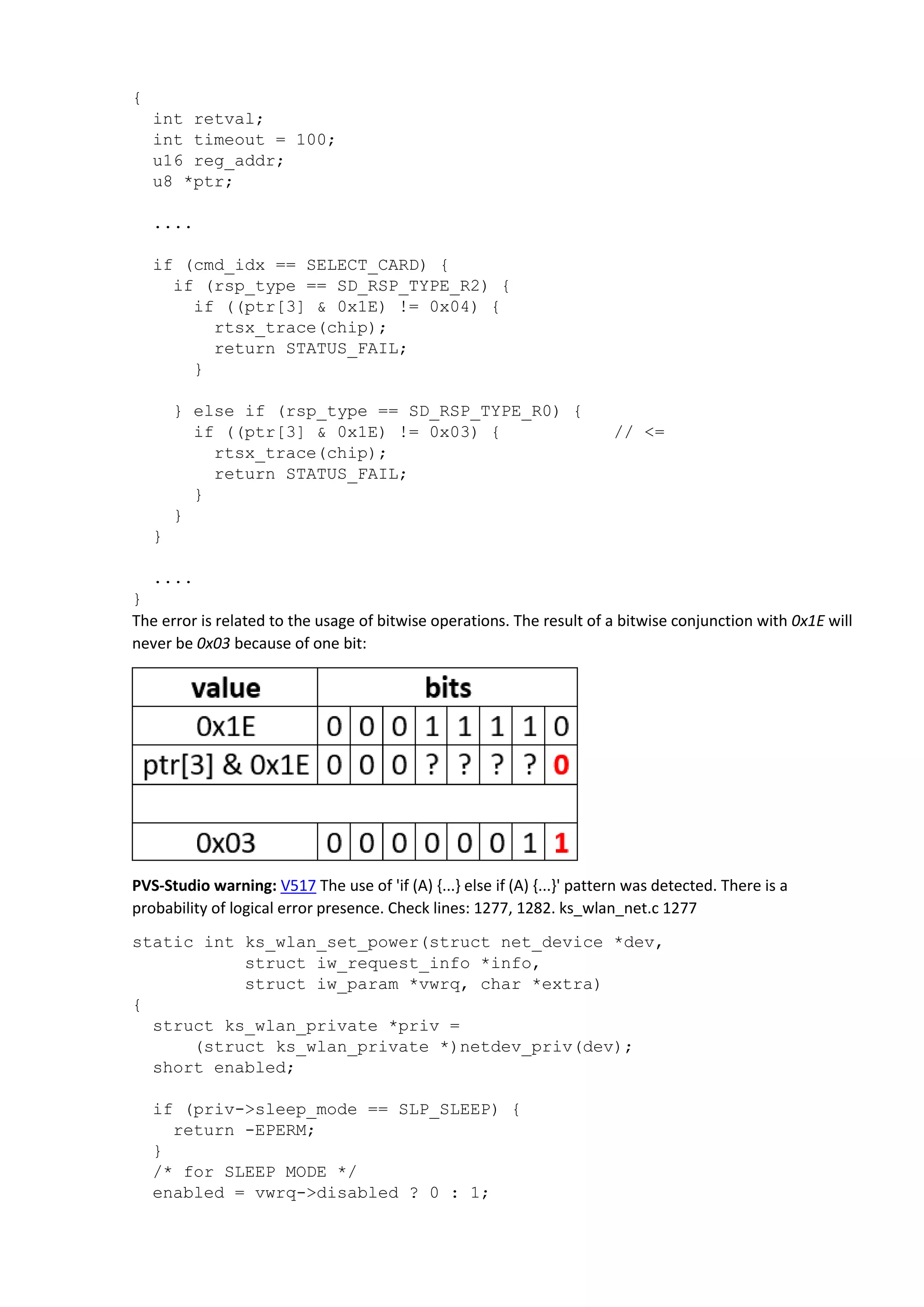 {
int retval;
int timeout = 100;
u16 reg_addr;
u8 *ptr;
....
if (cmd_idx == SELECT_CARD) {
if (rsp_type == SD_RSP_TYPE_R2) {
if ((ptr[3] & 0x1E) != 0x04) {
rtsx_trace(chip);
return STATUS_FAIL;
}
} else if (rsp_type == SD_RSP_TYPE_R0) {
if ((ptr[3] & 0x1E) != 0x03) { // <=
rtsx_trace(chip);
return STATUS_FAIL;
}
}
}
....
}
The error is related to the usage of bitwise operations. The result of a bitwise conjunction with 0x1E will
never be 0x03 because of one bit:
PVS-Studio warning: V517 The use of 'if (A) {...} else if (A) {...}' pattern was detected. There is a
probability of logical error presence. Check lines: 1277, 1282. ks_wlan_net.c 1277
static int ks_wlan_set_power(struct net_device *dev,
struct iw_request_info *info,
struct iw_param *vwrq, char *extra)
{
struct ks_wlan_private *priv =
(struct ks_wlan_private *)netdev_priv(dev);
short enabled;
if (priv->sleep_mode == SLP_SLEEP) {
return -EPERM;
}
/* for SLEEP MODE */
enabled = vwrq->disabled ? 0 : 1;
 
