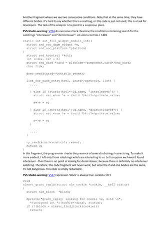 Another fragment where we see two consecutive conditions. Note that at the same time, they have
different bodies. It's hard to say whether this is a real bug, or this code is just not used; this is a task for
developers. The task of the analyzer is to point to a suspicious place.
PVS-Studio warning: V734 An excessive check. Examine the conditions containing search for the
substrings "interleaver" and "deinterleaver". sst-atom-controls.c 1449
static int sst_fill_widget_module_info(
struct snd_soc_dapm_widget *w,
struct snd_soc_platform *platform)
{
struct snd_kcontrol *kctl;
int index, ret = 0;
struct snd_card *card = platform->component.card->snd_card;
char *idx;
down_read(&card->controls_rwsem);
list_for_each_entry(kctl, &card->controls, list) {
....
} else if (strstr(kctl->id.name, "interleaver")) {
struct sst_enum *e = (void *)kctl->private_value;
e->w = w;
} else if (strstr(kctl->id.name, "deinterleaver")) {
struct sst_enum *e = (void *)kctl->private_value;
e->w = w;
}
....
}
up_read(&card->controls_rwsem);
return 0;
}
In this fragment, the programmer checks the presence of several substrings in one string. To make it
more evident, I left only those substrings which are interesting to us. Let's suppose we haven't found
interleaver - then there is no point in looking for deinterleaver, because there is definitely no interleaver
substring. Therefore, this code fragment will never work; but since the if and else bodies are the same,
it's not dangerous. This code is simply redundant.
PVS-Studio warning: V547 Expression 'block' is always true. svclock.c 873
void
nlmsvc_grant_reply(struct nlm_cookie *cookie, __be32 status)
{
struct nlm_block *block;
dprintk("grant_reply: looking for cookie %x, s=%d n",
*(unsigned int *)(cookie->data), status);
if (!(block = nlmsvc_find_block(cookie)))
return;
 