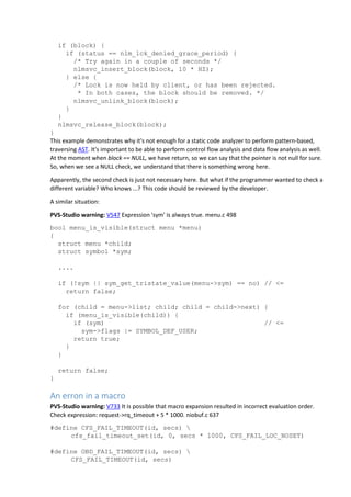 if (block) {
if (status == nlm_lck_denied_grace_period) {
/* Try again in a couple of seconds */
nlmsvc_insert_block(block, 10 * HZ);
} else {
/* Lock is now held by client, or has been rejected.
* In both cases, the block should be removed. */
nlmsvc_unlink_block(block);
}
}
nlmsvc_release_block(block);
}
This example demonstrates why it's not enough for a static code analyzer to perform pattern-based,
traversing AST. It's important to be able to perform control flow analysis and data flow analysis as well.
At the moment when block == NULL, we have return, so we can say that the pointer is not null for sure.
So, when we see a NULL check, we understand that there is something wrong here.
Apparently, the second check is just not necessary here. But what if the programmer wanted to check a
different variable? Who knows ...? This code should be reviewed by the developer.
A similar situation:
PVS-Studio warning: V547 Expression 'sym' is always true. menu.c 498
bool menu_is_visible(struct menu *menu)
{
struct menu *child;
struct symbol *sym;
....
if (!sym || sym_get_tristate_value(menu->sym) == no) // <=
return false;
for (child = menu->list; child; child = child->next) {
if (menu_is_visible(child)) {
if (sym) // <=
sym->flags |= SYMBOL_DEF_USER;
return true;
}
}
return false;
}
An erron in a macro
PVS-Studio warning: V733 It is possible that macro expansion resulted in incorrect evaluation order.
Check expression: request->rq_timeout + 5 * 1000. niobuf.c 637
#define CFS_FAIL_TIMEOUT(id, secs) 
cfs_fail_timeout_set(id, 0, secs * 1000, CFS_FAIL_LOC_NOSET)
#define OBD_FAIL_TIMEOUT(id, secs) 
CFS_FAIL_TIMEOUT(id, secs)
 