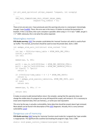 int ptl_send_rpc(struct ptlrpc_request *request, int noreply)
{
....
OBD_FAIL_TIMEOUT(OBD_FAIL_PTLRPC_DELAY_SEND,
request->rq_timeout + 5);
....
}
These errors are very rare. I have previously seen this warning only once in a real project: interestingly
enough, it was FreeBSD. There, the error was in the macro: it's better to enclose the parameters in
brackets. If this is not done, then such a situation is possible: when using 'x + 5' in 'secs * 1000', we get 'x
+ 5 * 1000'; obviously, this is not what the author expected.
Meaningless memset
PVS-Studio warning: V597 The compiler could delete the 'memset' function call, which is used to flush
'ps' buffer. The memset_s() function should be used to erase the private data. atom.c 1383
int amdgpu_atom_asic_init(struct atom_context *ctx)
{
int hwi = CU16(ctx->data_table + ATOM_DATA_FWI_PTR);
uint32_t ps[16];
int ret;
memset(ps, 0, 64);
ps[0] = cpu_to_le32(CU32(hwi + ATOM_FWI_DEFSCLK_PTR));
ps[1] = cpu_to_le32(CU32(hwi + ATOM_FWI_DEFMCLK_PTR));
if (!ps[0] || !ps[1])
return 1;
if (!CU16(ctx->cmd_table + 4 + 2 * ATOM_CMD_INIT))
return 1;
ret = amdgpu_atom_execute_table(ctx, ATOM_CMD_INIT, ps);
if (ret)
return ret;
memset(ps, 0, 64); // <=
return ret;
}
It makes no sense to add memset before return: the compiler, seeing that this operation does not
change the visible state of a program (an array still beyond the scope), will remove it. If it is necessary to
erase some important data, then use memset_s, or write your own equivalent.
This error by the way, is actually a vulnerability. Some data that should be erased, doesn't get removed.
More details can be found in the description of the V597 diagnostic. Actually, this is a very common
vulnerability: proof
Dangerous use of memcmp
PVS-Studio warning: V642 Saving the 'memcmp' function result inside the 'unsigned char' type variable
is inappropriate. The significant bits could be lost breaking the program's logic. host.c 1789
static void power_control_timeout(unsigned long data)
 