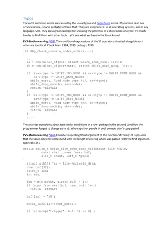 Typos
The most common errors are caused by the usual typos and Copy-Paste errors. If you have read our
articles before, you've probably noticed that. They are everywhere: in all operating systems, and in any
language. Still, they are a great example for showing the potential of a static code analyzer: it's much
harder to find them with other tools. Let's see what we have in the Linux kernel:
PVS-Studio warning: V581 The conditional expressions of the 'if' operators situated alongside each
other are identical. Check lines: 2384, 2390. debug.c 2390
int dbg_check_nondata_nodes_order(....)
{
....
sa = container_of(cur, struct ubifs_scan_node, list);
sb = container_of(cur->next, struct ubifs_scan_node, list);
if (sa->type != UBIFS_INO_NODE && sa->type != UBIFS_DENT_NODE &&
sa->type != UBIFS_XENT_NODE) {
ubifs_err(c, "bad node type %d", sa->type);
ubifs_dump_node(c, sa->node);
return -EINVAL;
}
if (sa->type != UBIFS_INO_NODE && sa->type != UBIFS_DENT_NODE &&
sa->type != UBIFS_XENT_NODE) {
ubifs_err(c, "bad node type %d", sb->type);
ubifs_dump_node(c, sb->node);
return -EINVAL;
}
....
}
The analyzer complains about two similar conditions in a row: perhaps in the second condition the
programmer forgot to change sa to sb. Who says that people in cool projects don't copy-paste?
PVS-Studio warning: V666 Consider inspecting third argument of the function 'strncmp'. It is possible
that the value does not correspond with the length of a string which was passed with the first argument.
spectral.c 341
static ssize_t write_file_spec_scan_ctl(struct file *file,
const char __user *user_buf,
size_t count, loff_t *ppos)
{
struct ath10k *ar = file->private_data;
char buf[32];
ssize_t len;
int res;
len = min(count, sizeof(buf) - 1);
if (copy_from_user(buf, user_buf, len))
return -EFAULT;
buf[len] = '0';
mutex_lock(&ar->conf_mutex);
if (strncmp("trigger", buf, 7) == 0) {
 