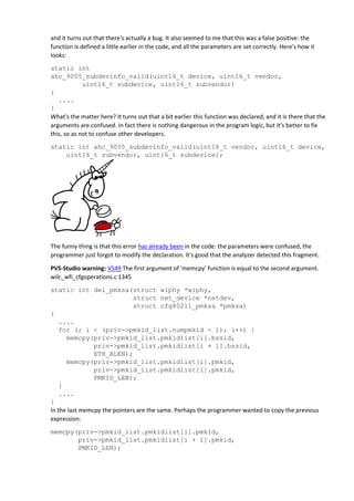 and it turns out that there's actually a bug. It also seemed to me that this was a false positive: the
function is defined a little earlier in the code, and all the parameters are set correctly. Here's how it
looks:
static int
ahc_9005_subdevinfo_valid(uint16_t device, uint16_t vendor,
uint16_t subdevice, uint16_t subvendor)
{
....
}
What's the matter here? It turns out that a bit earlier this function was declared, and it is there that the
arguments are confused. In fact there is nothing dangerous in the program logic, but it's better to fix
this, so as not to confuse other developers.
static int ahc_9005_subdevinfo_valid(uint16_t vendor, uint16_t device,
uint16_t subvendor, uint16_t subdevice);
The funny thing is that this error has already been in the code: the parameters were confused, the
programmer just forgot to modify the declaration. It's good that the analyzer detected this fragment.
PVS-Studio warning: V549 The first argument of 'memcpy' function is equal to the second argument.
wilc_wfi_cfgoperations.c 1345
static int del_pmksa(struct wiphy *wiphy,
struct net_device *netdev,
struct cfg80211_pmksa *pmksa)
{
....
for (; i < (priv->pmkid_list.numpmkid - 1); i++) {
memcpy(priv->pmkid_list.pmkidlist[i].bssid,
priv->pmkid_list.pmkidlist[i + 1].bssid,
ETH_ALEN);
memcpy(priv->pmkid_list.pmkidlist[i].pmkid,
priv->pmkid_list.pmkidlist[i].pmkid,
PMKID_LEN);
}
....
}
In the last memcpy the pointers are the same. Perhaps the programmer wanted to copy the previous
expression:
memcpy(priv->pmkid_list.pmkidlist[i].pmkid,
priv->pmkid_list.pmkidlist[i + 1].pmkid,
PMKID_LEN);
 