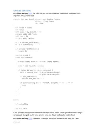 Unused variables
PVS-Studio warning: V575 The 'strncasecmp' function processes '0' elements. Inspect the third
argument. linux_wlan.c 1121
static int mac_ioctl(struct net_device *ndev,
struct ifreq *req,
int cmd)
{
u8 *buff = NULL;
s8 rssi;
u32 size = 0, length = 0;
struct wilc_vif *vif;
s32 ret = 0;
struct wilc *wilc;
vif = netdev_priv(ndev);
wilc = vif->wilc;
if (!wilc->initialized)
return 0;
switch (cmd) {
case SIOCSIWPRIV:
{
struct iwreq *wrq = (struct iwreq *)req;
size = wrq->u.data.length;
if (size && wrq->u.data.pointer) {
buff = memdup_user(wrq->u.data.pointer,
wrq->u.data.length);
if (IS_ERR(buff))
return PTR_ERR(buff);
if (strncasecmp(buff, "RSSI", length) == 0) { // <=
....
}
}
}
....
}
done:
kfree(buff);
return ret;
}
0 was passed as an argument to the strncasecmp function. There is no fragment where the length
variable gets changed, so, it's value remains zero. size should probably be used instead.
PVS-Studio warning: V751 Parameter 'LCDheight' is not used inside function body. init.c 339
static
 