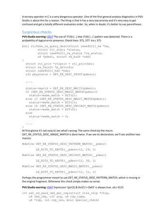 A ternary operator in C is a very dangerous operator. One of the first general analysis diagnostics in PVS-
Studio is about this for a reason. The thing is that it has a very low priority and it's very easy to get
confused and get a totally different evaluation order. So, when in doubt, it's better to use parentheses.
Suspicious checks
PVS-Studio warning: V517 The use of 'if (A) {...} else if (A) {...}' pattern was detected. There is a
probability of logical error presence. Check lines: 375, 377. trx.c 375
bool rtl92ee_rx_query_desc(struct ieee80211_hw *hw,
struct rtl_stats *status,
struct ieee80211_rx_status *rx_status,
u8 *pdesc, struct sk_buff *skb)
{
struct rtl_priv *rtlpriv = rtl_priv(hw);
struct rx_fwinfo *p_drvinfo;
struct ieee80211_hdr *hdr;
u32 phystatus = GET_RX_DESC_PHYST(pdesc);
....
status->macid = GET_RX_DESC_MACID(pdesc);
if (GET_RX_STATUS_DESC_MAGIC_MATCH(pdesc))
status->wake_match = BIT(2);
else if (GET_RX_STATUS_DESC_MAGIC_MATCH(pdesc))
status->wake_match = BIT(1);
else if (GET_RX_STATUS_DESC_UNICAST_MATCH(pdesc))
status->wake_match = BIT(0);
else
status->wake_match = 0;
....
}
At first glance it's not easy to see what's wrong. The same check by the macro
GET_RX_STATUS_DESC_MAGIC_MATCH is done twice. If we see its declaration, we'll see another two
macros:
#define GET_RX_STATUS_DESC_PATTERN_MATCH(__pdesc)
LE_BITS_TO_4BYTE(__pdesc+12, 29, 1)
#define GET_RX_STATUS_DESC_UNICAST_MATCH(__pdesc)
LE_BITS_TO_4BYTE(__pdesc+12, 30, 1)
#define GET_RX_STATUS_DESC_MAGIC_MATCH(__pdesc)
LE_BITS_TO_4BYTE(__pdesc+12, 31, 1)
Perhaps the programmer meant to use GET_RX_STATUS_DESC_PATTERN_MATCH, which is missing in
the original fragment. Otherwise this check simply makes no sense.
PVS-Studio warning: V547 Expression '(ptr[3] & 0x1E) != 0x03' is always true. sd.c 4115
int ext_sd_send_cmd_get_rsp(struct rtsx_chip *chip,
u8 cmd_idx, u32 arg, u8 rsp_type,
u8 *rsp, int rsp_len, bool special_check)
 